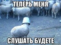 теперь меня слушать будете