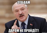 это вам даром не пройдёт!