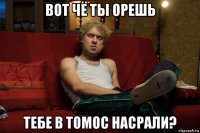 вот чё ты орешь тебе в томос насрали?