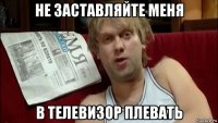не заставляйте меня в телевизор плевать