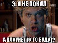э, я не понял а клоуны 19-го будут?
