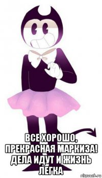  все хорошо, прекрасная маркиза! дела идут и жизнь легка