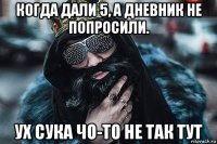 когда дали 5, а дневник не попросили. ух сука чо-то не так тут
