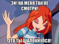 эй! на меня так не смотри! это ты шалокнулся!