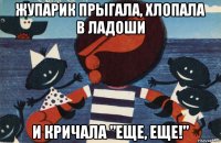 жупарик прыгала, хлопала в ладоши и кричала "еще, еще!"