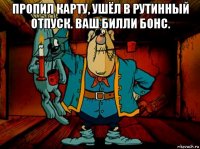 пропил карту, ушёл в рутинный отпуск. ваш билли бонс. 