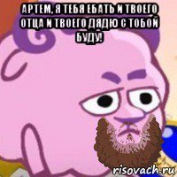 артем, я тебя ебать и твоего отца и твоего дядю с тобой буду! 