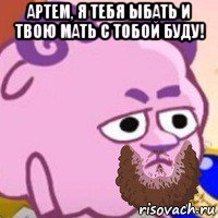 артем, я тебя ыбать и твою мать с тобой буду! 
