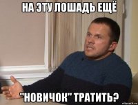 на эту лошадь ещё "новичок" тратить?