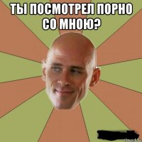 ты посмотрел порно со мною? 