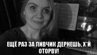  ещё раз за ливчик дернешь, х*й оторву!