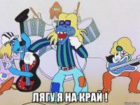  лягу я на край !
