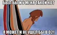 был бы и у меня такой кот я может и не ушел бы в о2!