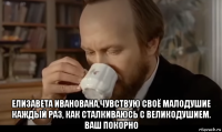  елизавета иванована,чувствую своё малодушие каждый раз, как сталкиваюсь с великодушием. ваш покорно