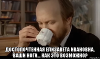  достопочтенная елизавета ивановна, ваши ноги... как это возможно?