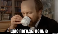  щас погодь. попью