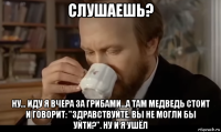 слушаешь? ну... иду я вчера за грибами...а там медведь стоит и говорит: "здравствуйте. вы не могли бы уйти?". ну и я ушёл