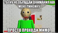 ты ну не обращай внимания на мою линейку просто проходи мимо.