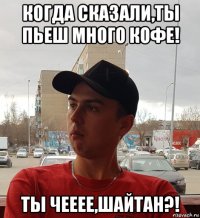 когда сказали,ты пьеш много кофе! ты чееее,шайтан?!