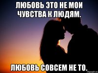 любовь это не мои чувства к людям. любовь совсем не то.