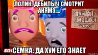 лолик: дебилыч смотрит анямэ.... семка: да хуй его знает