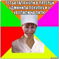 тотьа галя коли в пятерци удминила покупку и іі уволили на питю 