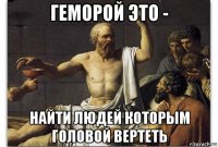 геморой это - найти людей которым головой вертеть