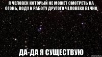 я человек который не может смотреть на огонь, воду и работу другого человека вечно да-да я существую