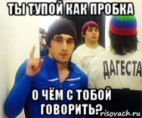 ты тупой как пробка о чём с тобой говорить?