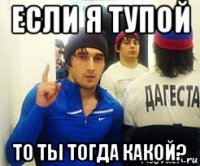 если я тупой то ты тогда какой?