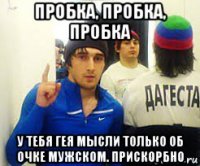 пробка, пробка, пробка у тебя гея мысли только об очке мужском. прискорбно