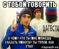 с тобой говорить о чём? что ты мне можешь сказать умного? ты тупой, как утюг