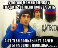 утюгом можно одежду гладить. от меня польза есть а от тебя пользы нет. зачем ты на земле живешь?