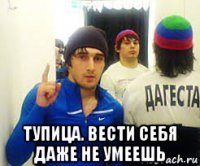  тупица. вести себя даже не умеешь