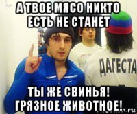 а твое мясо никто есть не станет ты же свинья! грязное животное!