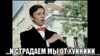  ...и страдаем мы от хуйниии