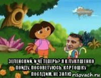  зеленский, и чё теперь? я к лукашенко пойду, посоветуюсь. картошку посадим, не знаю