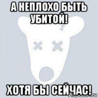 а неплохо быть убитой! хотя бы сейчас!