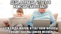 деда, а правда, что ты в рамсхартах воевал? беги сюда, малой, я тебе свои фрапсы покажу, как мы дисов месили