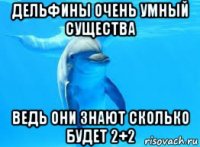 дельфины очень умный существа ведь они знают сколько будет 2+2