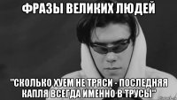 фразы великих людей "сколько хуем не тряси - последняя капля всегда именно в трусы"