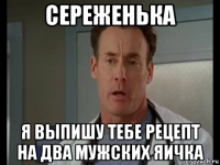 сереженька я выпишу тебе рецепт на два мужских яичка