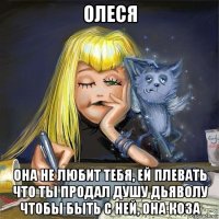 олеся она не любит тебя, ей плевать что ты продал душу дьяволу чтобы быть с ней, она коза