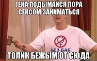 гена подымайся пора сексом заниматься толик бежым от сюда