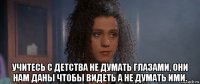  учитесь с детства не думать глазами, они нам даны чтобы видеть а не думать ими.