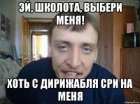 эй, школота, выбери меня! хоть с дирижабля сри на меня
