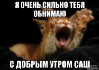 я очень сильно тебя обнимаю с добрым утром саш