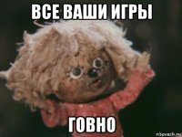 все ваши игры говно