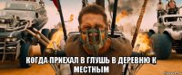  когда приехал в глушь в деревню к местным