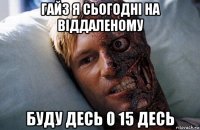 гайз я сьогодні на віддаленому буду десь о 15 десь